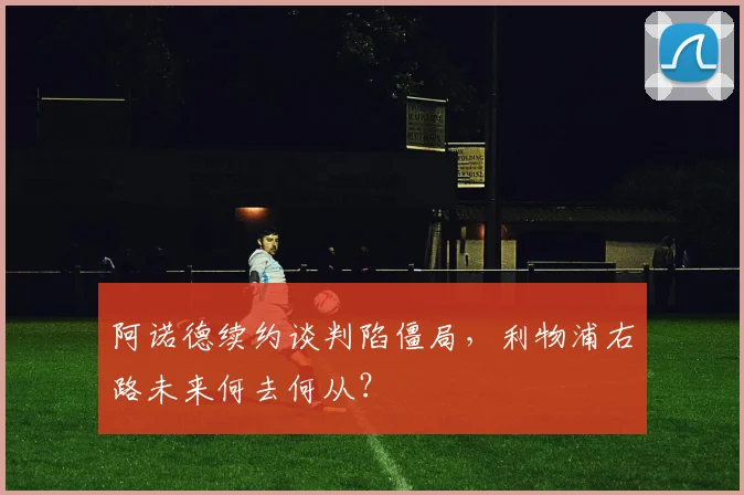 阿诺德续约谈判陷僵局,利物浦右路未来何去何从?