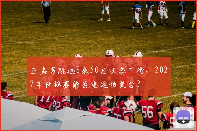 王嘉男跳远8米50后状态下滑，2027年世锦赛能否重返领奖台？