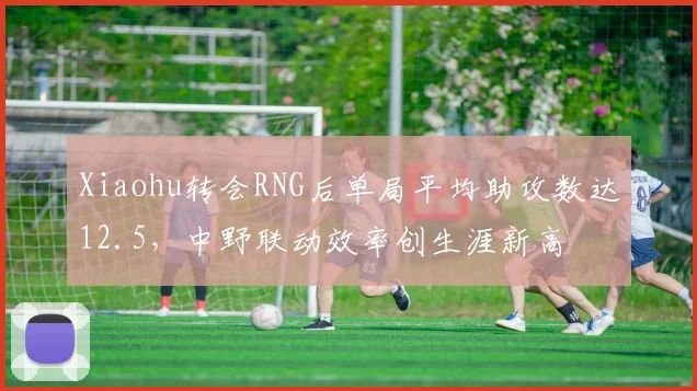 Xiaohu转会RNG后单局平均助攻数达12.5，中野联动效率创生涯新高
