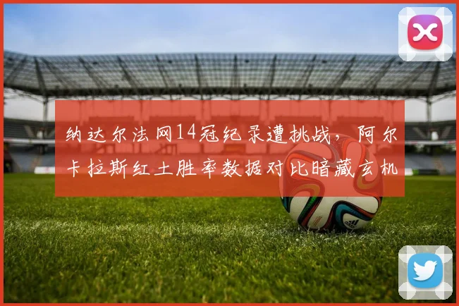 纳达尔法网14冠纪录遭挑战，阿尔卡拉斯红土胜率数据对比暗藏玄机