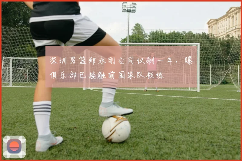 深圳男篮郑永刚合同仅剩一年,曝俱乐部已接触前国家队教练