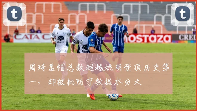 周琦盖帽总数超越姚明登顶历史第一,却被批防守数据水分大